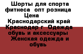 Шорты для спорта,фитнеса  опт/розница › Цена ­ 500 - Краснодарский край, Краснодар г. Одежда, обувь и аксессуары » Женская одежда и обувь   